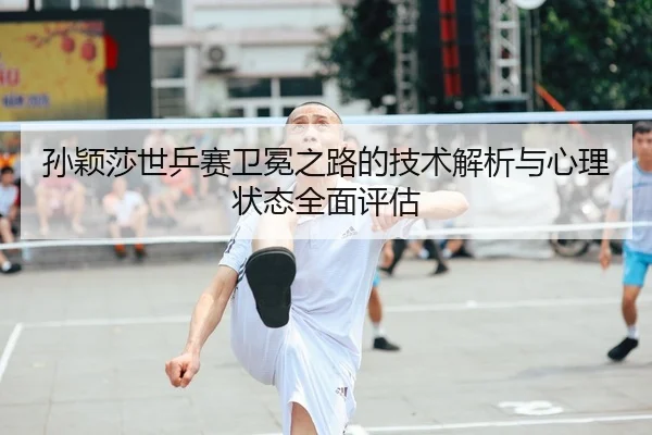 孙颖莎世乒赛卫冕之路的技术解析与心理状态全面评估